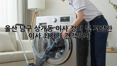 울산 남구 상개동 이사 정리 팁: 저렴한 이사 최저가 견적까지! ✨